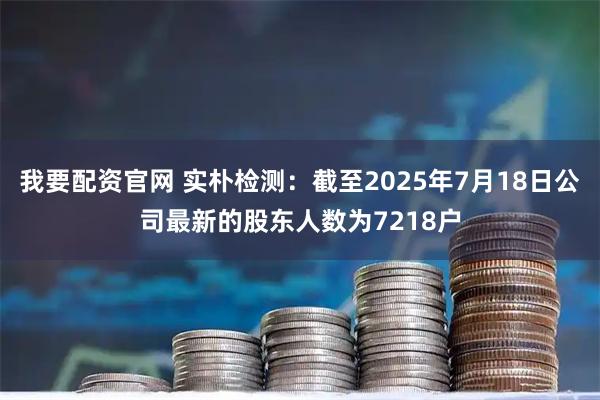 我要配资官网 实朴检测：截至2025年7月18日公司最新的股东人数为7218户