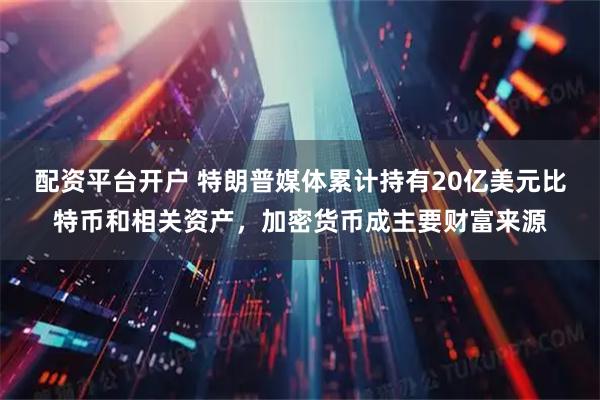 配资平台开户 特朗普媒体累计持有20亿美元比特币和相关资产，加密货币成主要财富来源