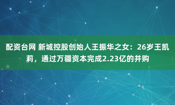 配资台网 新城控股创始人王振华之女：26岁王凯莉，通过万疆资本完成2.23亿的并购